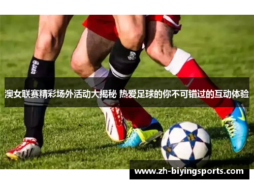 澳女联赛精彩场外活动大揭秘 热爱足球的你不可错过的互动体验