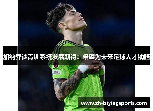加纳乔谈青训系统发展期待：希望为未来足球人才铺路