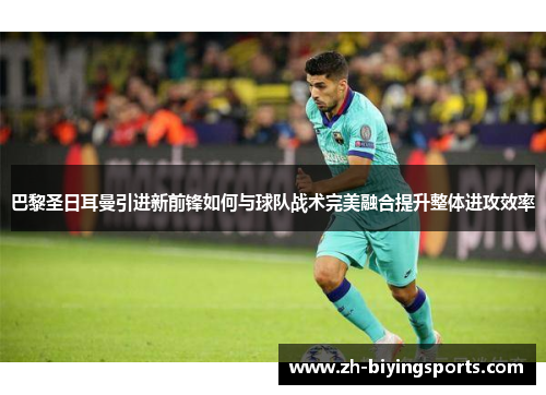 巴黎圣日耳曼引进新前锋如何与球队战术完美融合提升整体进攻效率