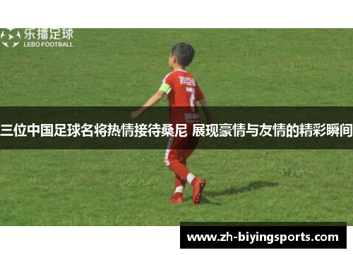 三位中国足球名将热情接待桑尼 展现豪情与友情的精彩瞬间