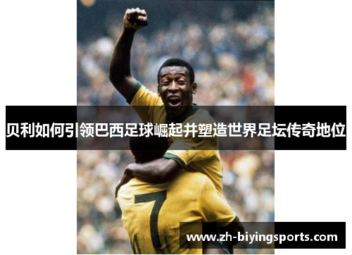 贝利如何引领巴西足球崛起并塑造世界足坛传奇地位